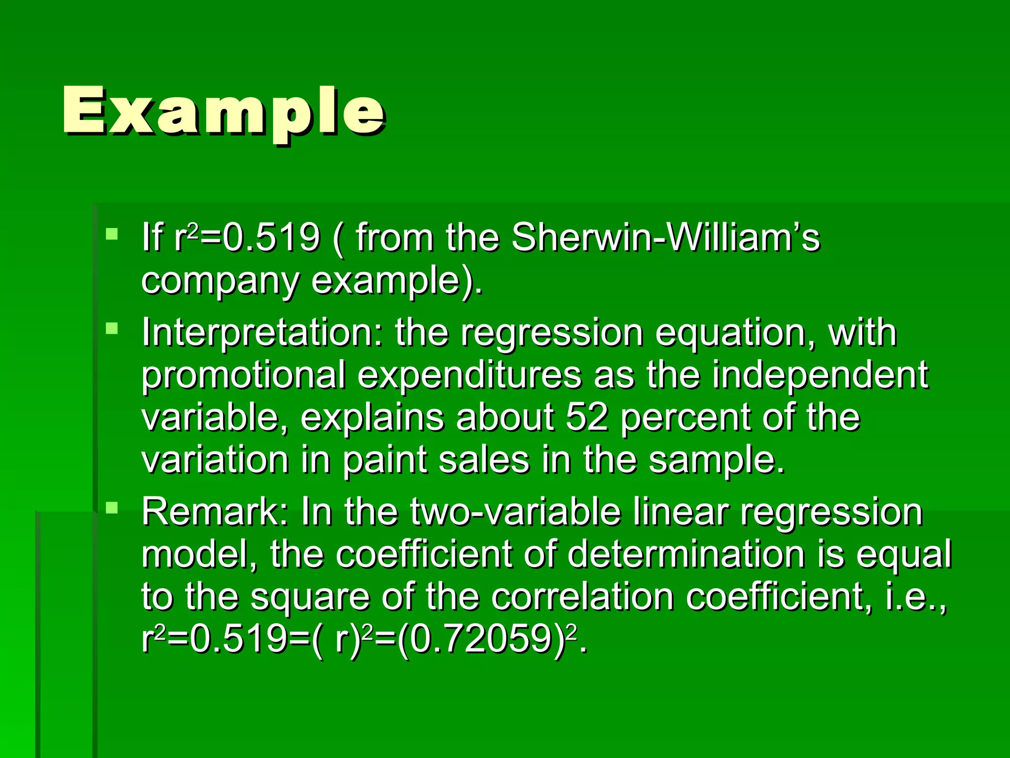 Example If r 2 =0.519 ( from the Sherwin-William’s company example). Interpretation: the regression equation, with promotional expenditures as the independent variable, explains about 52 percent of the variation in paint sales in the sample. Remark: In the two-variable linear regression model, the coefficient of determination is equal to the square of the correlation coefficient, i.e., r 2 =0.519=( r) 2 =(0.72059) 2 . 
