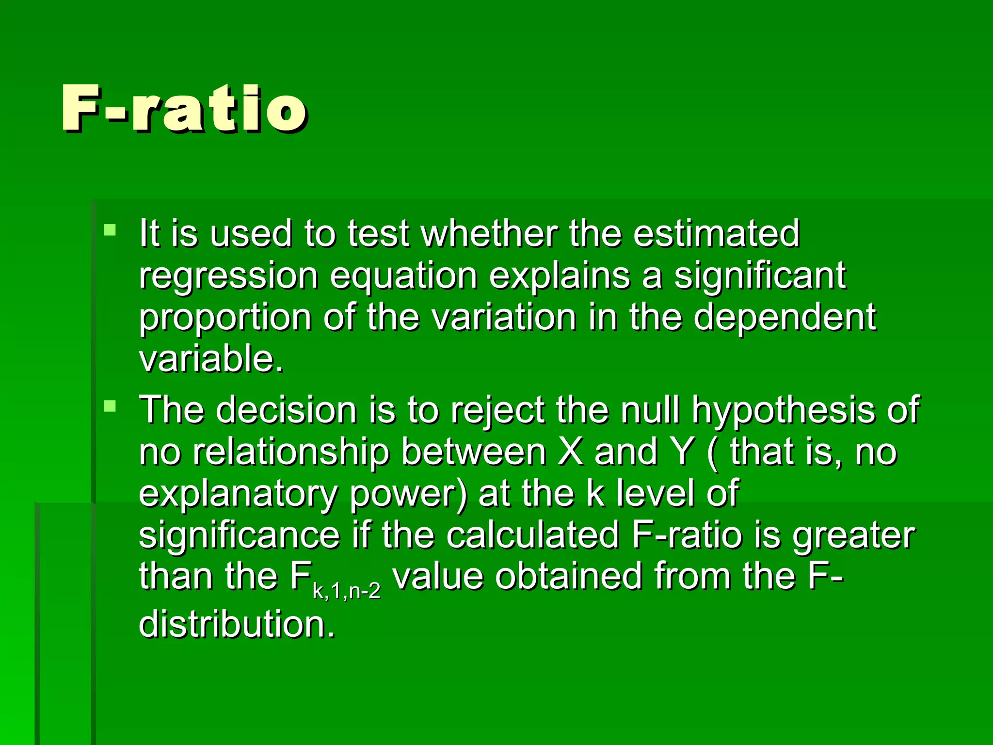 F-ratio It is used to test whether the estimated regression equation explains a significant proportion of the variation in the dependent variable. The decision is to reject the null hypothesis of no relationship between X and Y ( that is, no explanatory power) at the k level of significance if the calculated F-ratio is greater than the F k,1,n-2  value obtained from the F-distribution. 