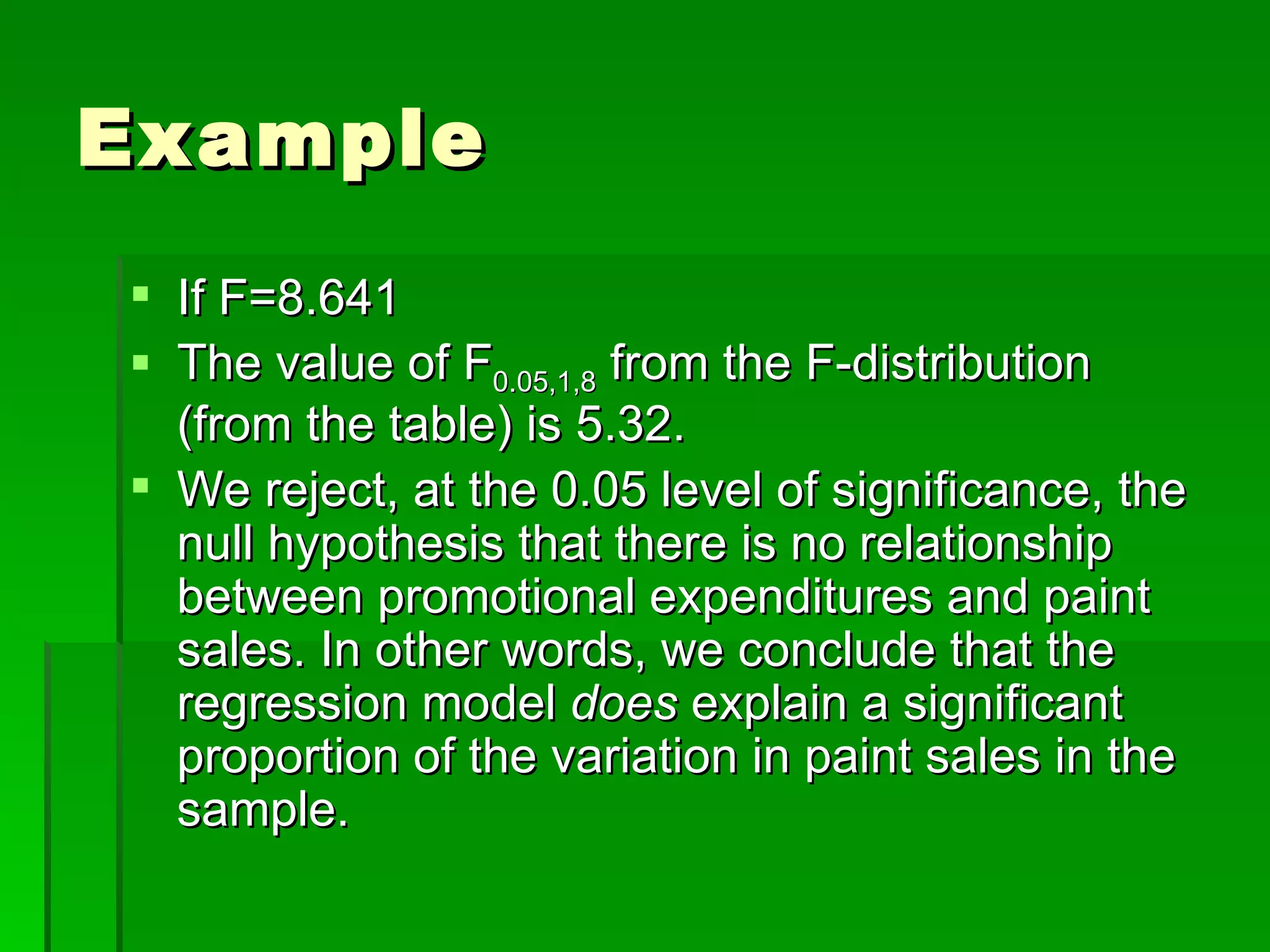 Example If F=8.641 The value of F 0.05,1,8  from the F-distribution (from the table) is 5.32. We reject, at the 0.05 level of significance, the null hypothesis that there is no relationship between promotional expenditures and paint sales. In other words, we conclude that the regression model  does  explain a significant proportion of the variation in paint sales in the sample. 
