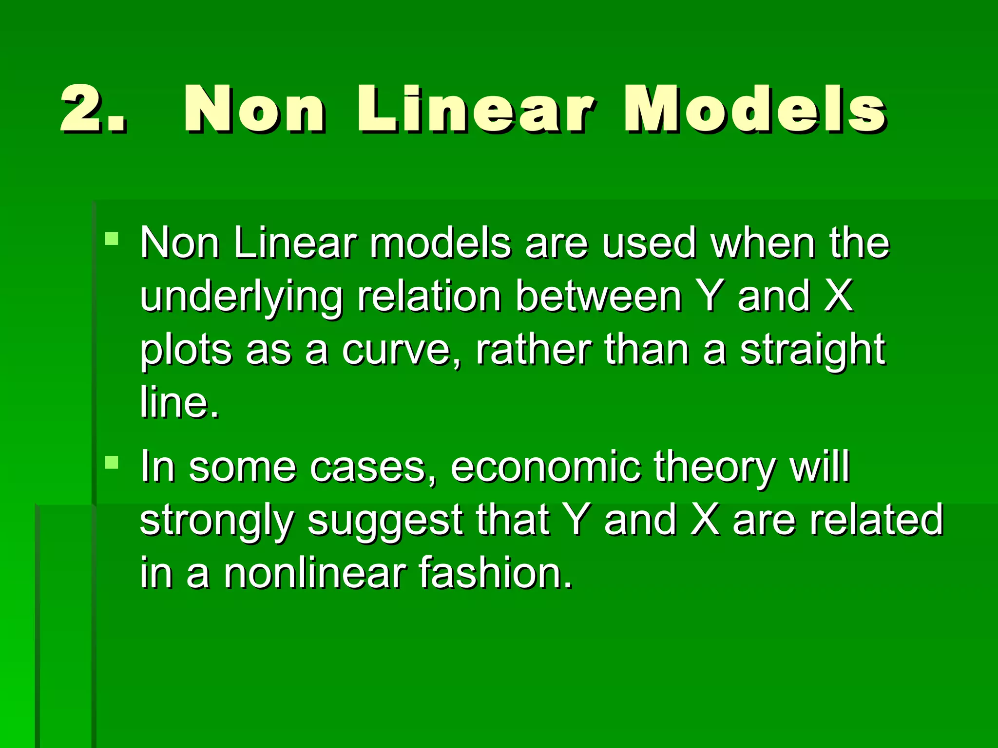 2.  Non Linear Models Non Linear models are used when the underlying relation between Y and X  plots as a curve, rather than a straight line.  In some cases, economic theory will strongly suggest that Y and X are related in a nonlinear fashion. 