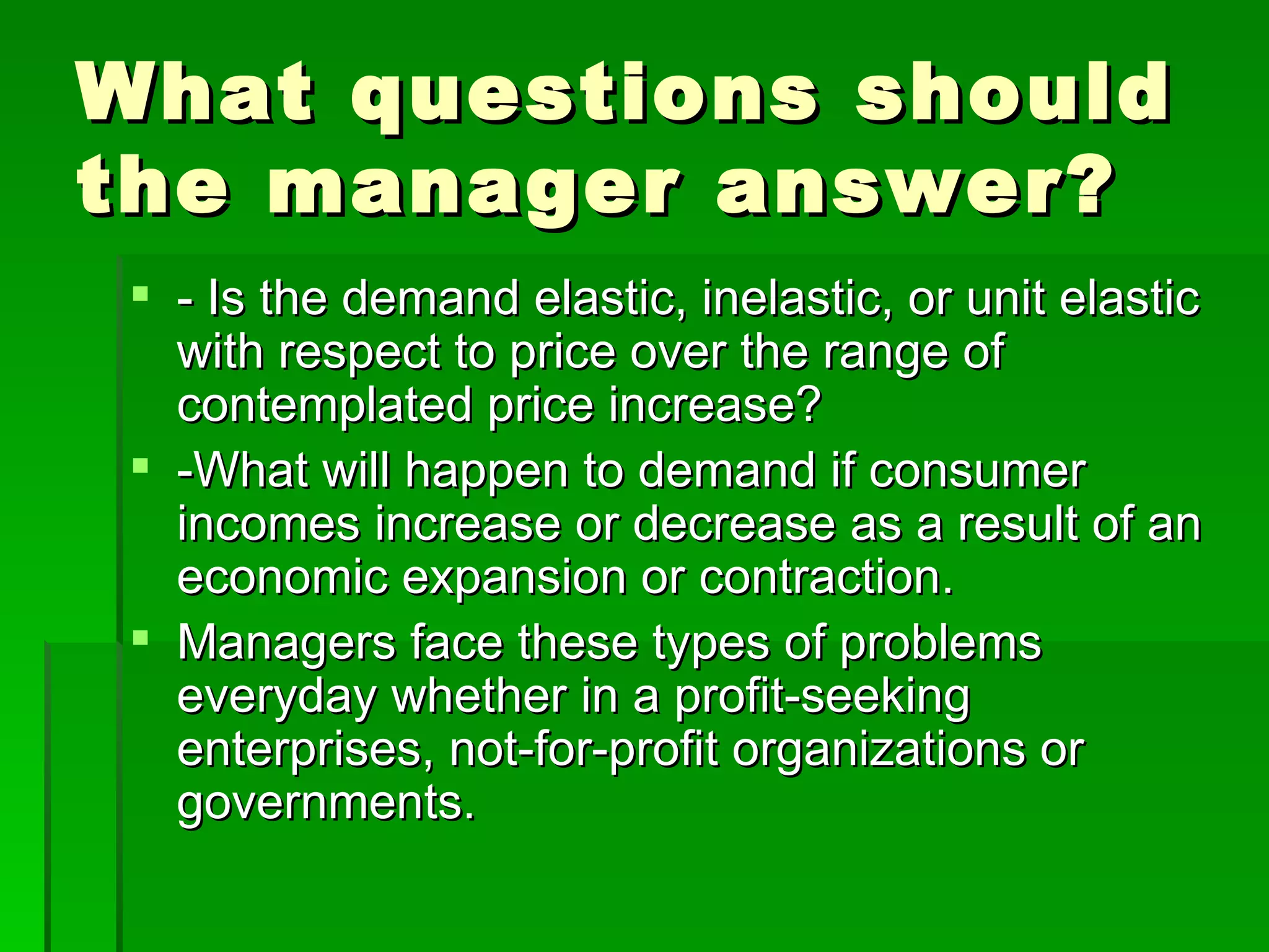 What questions should the manager answer? - Is the demand elastic, inelastic, or unit elastic with respect to price over the range of contemplated price increase? -What will happen to demand if consumer incomes increase or decrease as a result of an economic expansion or contraction. Managers face these types of problems everyday whether in a profit-seeking enterprises, not-for-profit organizations or governments. 