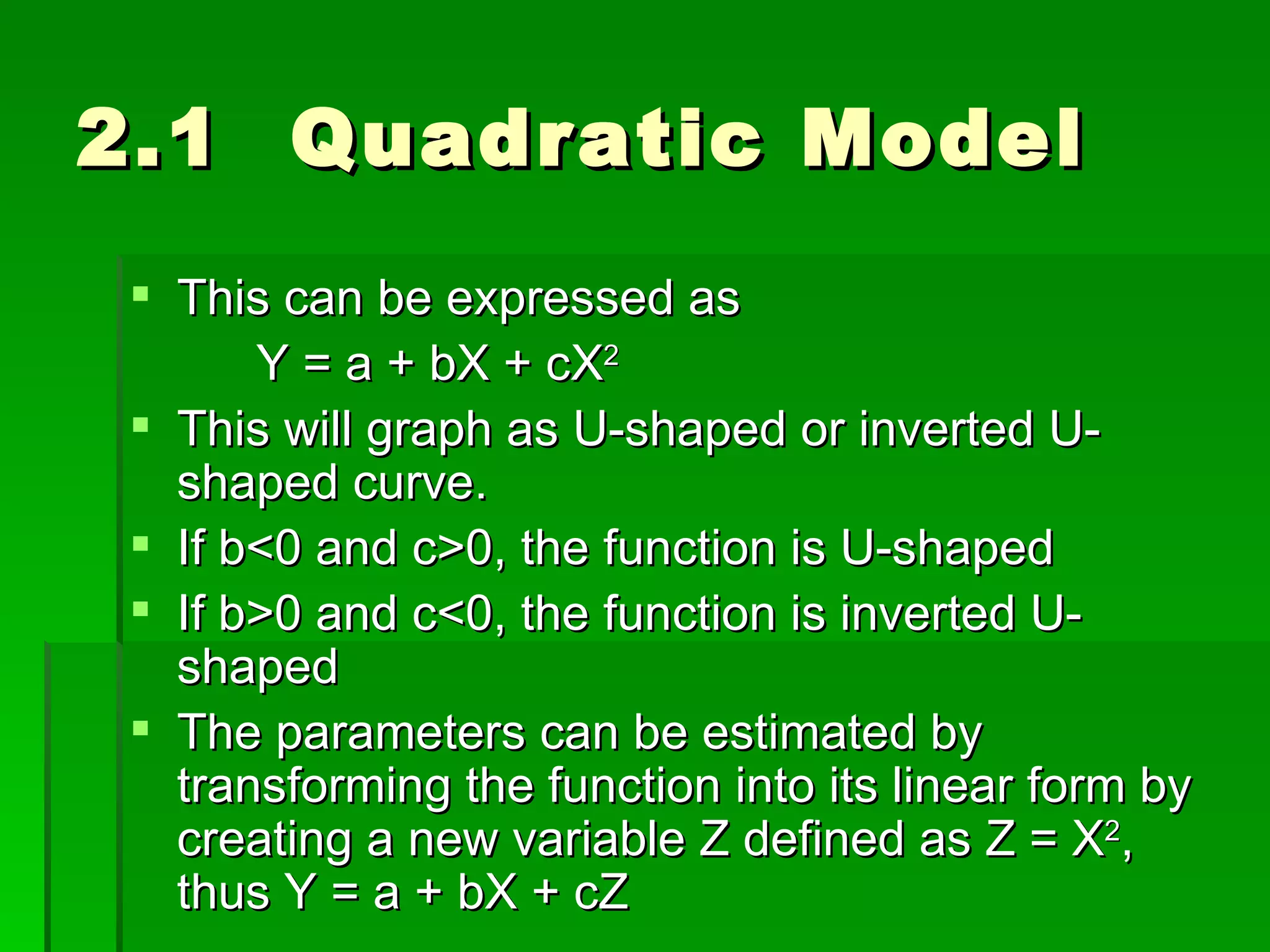 2.1  Quadratic Model This can be expressed as Y = a + bX + cX 2 This will graph as U-shaped or inverted U-shaped curve.  If b<0 and c>0, the function is U-shaped If b>0 and c<0, the function is inverted U-shaped The parameters can be estimated by transforming the function into its linear form by creating a new variable Z defined as Z = X 2 , thus Y = a + bX + cZ 