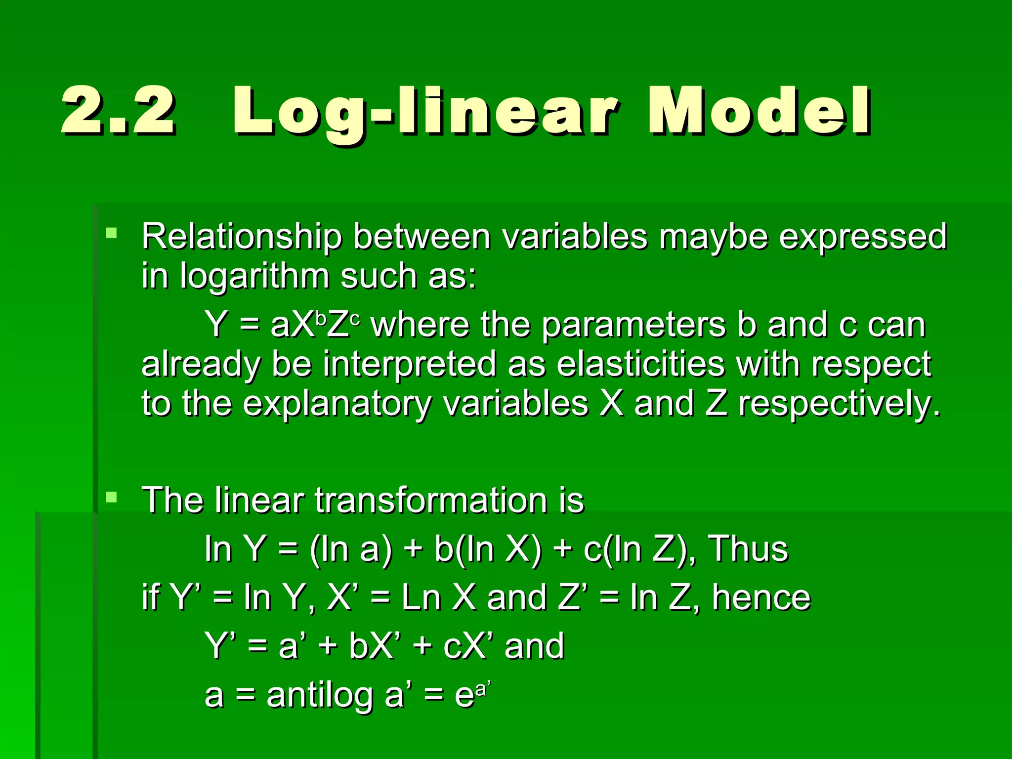 2.2  Log-linear Model Relationship between variables maybe expressed in logarithm such as: Y = aX b Z c  where the parameters b and c can already be interpreted as elasticities with respect to the explanatory variables X and Z respectively. The linear transformation is ln Y = (ln a) + b(ln X) + c(ln Z), Thus if Y’ = ln Y, X’ = Ln X and Z’ = ln Z, hence Y’ = a’ + bX’ + cX’ and a = antilog a’ = e a’ 