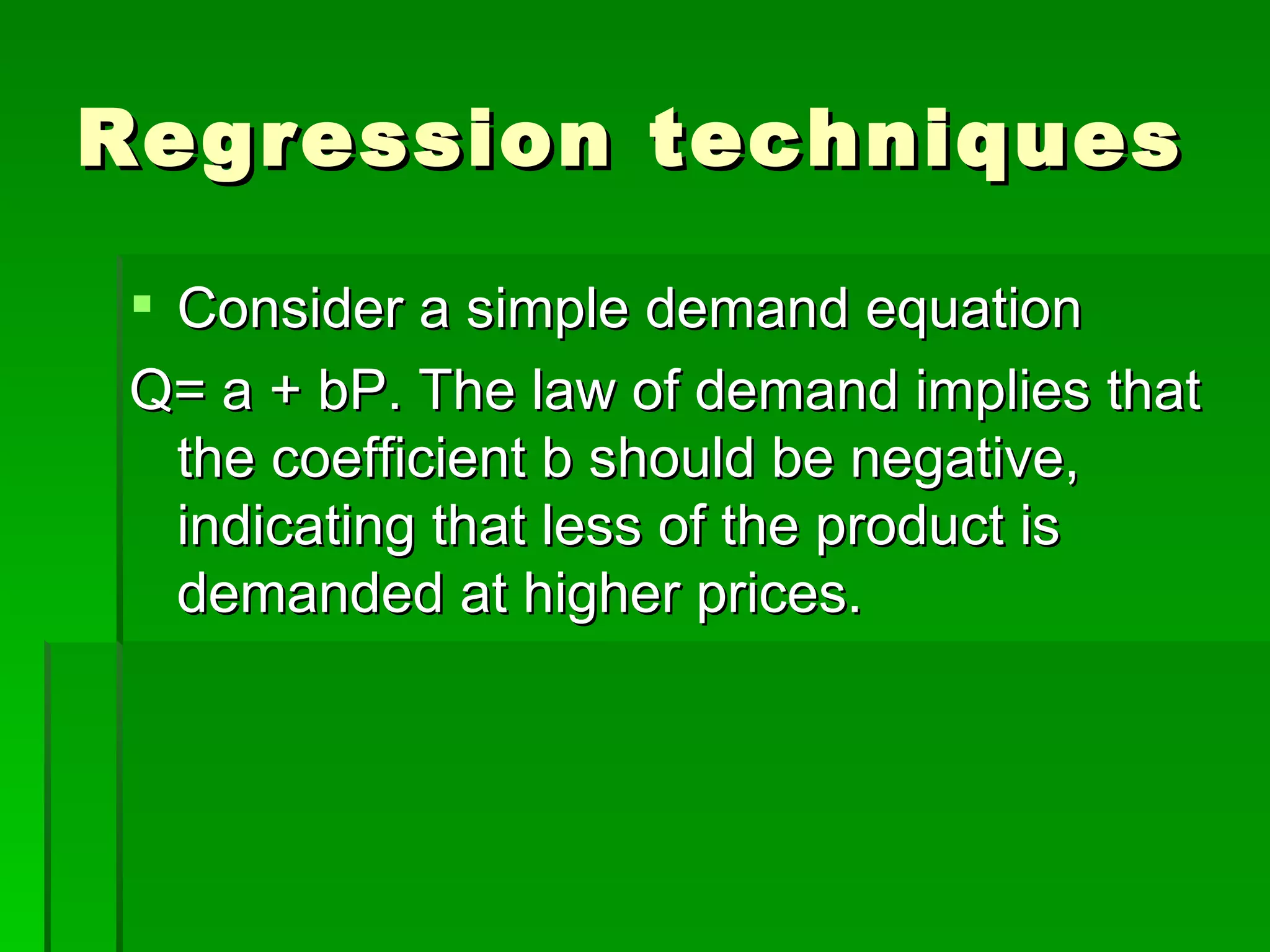 Regression techniques Consider a simple demand equation  Q= a + bP. The law of demand implies that the coefficient b should be negative, indicating that less of the product is demanded at higher prices. 