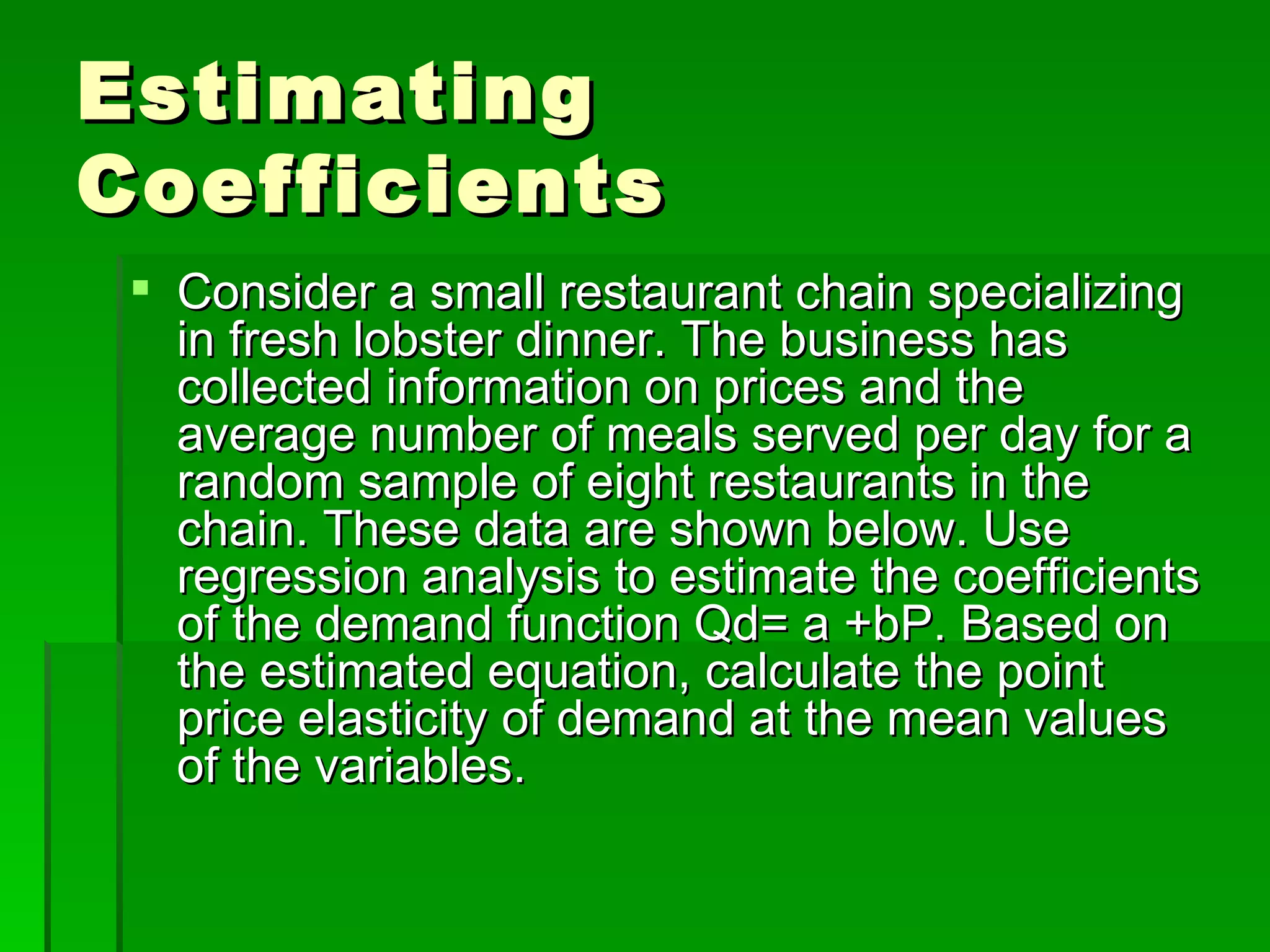 Estimating Coefficients Consider a small restaurant chain specializing in fresh lobster dinner. The business has collected information on prices and the average number of meals served per day for a random sample of eight restaurants in the chain. These data are shown below. Use regression analysis to estimate the coefficients of the demand function Qd= a +bP. Based on the estimated equation, calculate the point price elasticity of demand at the mean values of the variables. 