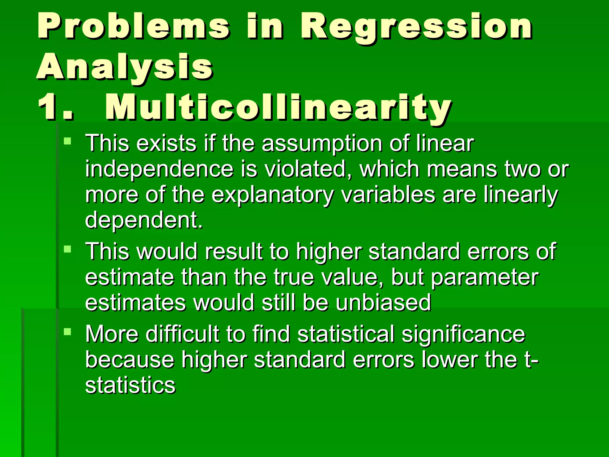 Problems in Regression Analysis 1.  Multicollinearity This exists if the assumption of linear independence is violated, which means two or more of the explanatory variables are linearly dependent. This would result to higher standard errors of estimate than the true value, but parameter estimates would still be unbiased More difficult to find statistical significance because higher standard errors lower the t-statistics 