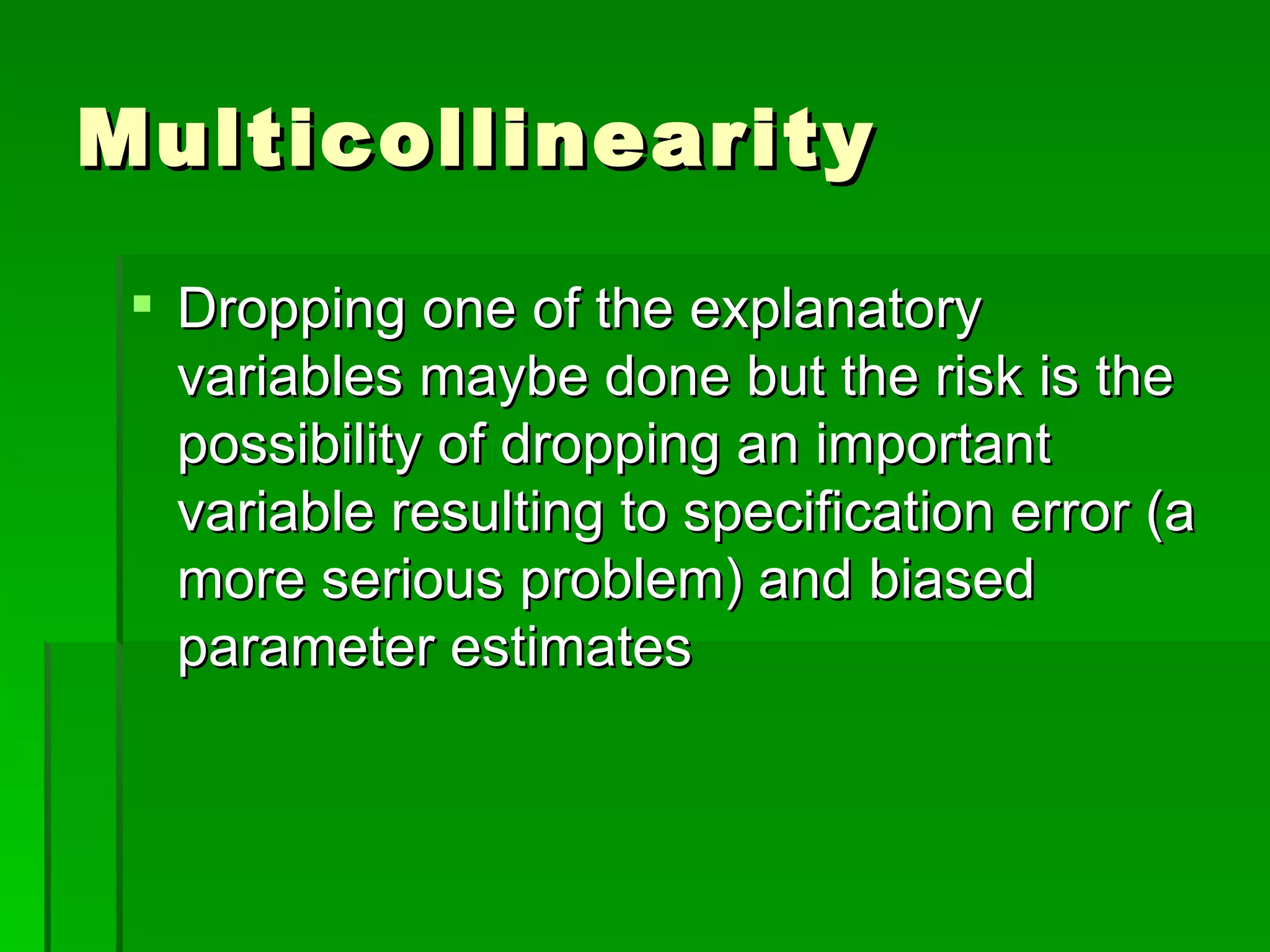 Multicollinearity Dropping one of the explanatory variables maybe done but the risk is the possibility of dropping an important variable resulting to specification error (a more serious problem) and biased parameter estimates 