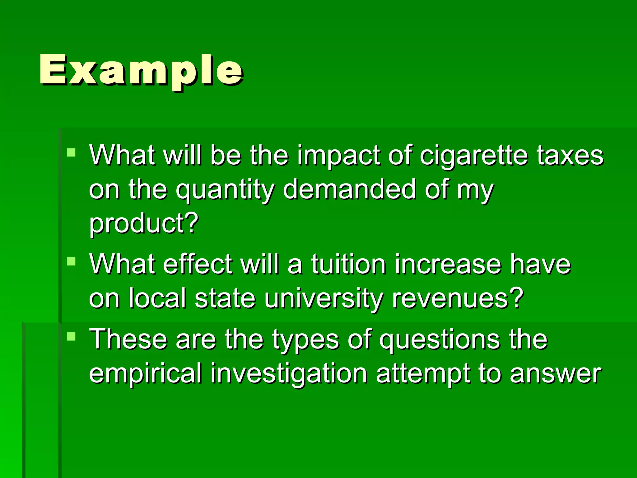 Example What will be the impact of cigarette taxes on the quantity demanded of my product? What effect will a tuition increase have on local state university revenues? These are the types of questions the empirical investigation attempt to answer 