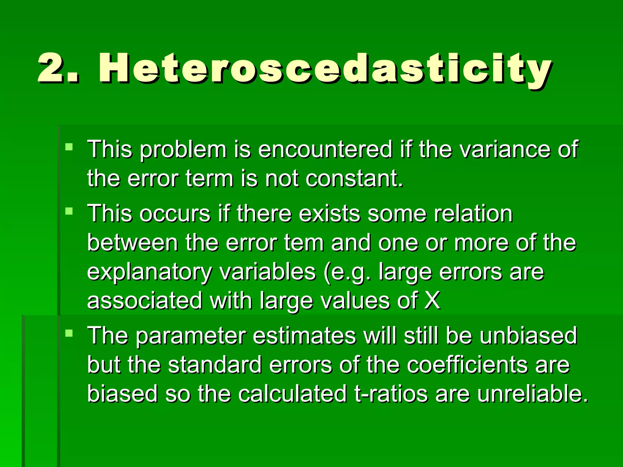 2. Heteroscedasticity This problem is encountered if the variance of the error term is not constant.  This occurs if there exists some relation between the error tem and one or more of the explanatory variables (e.g. large errors are associated with large values of X The parameter estimates will still be unbiased but the standard errors of the coefficients are biased so the calculated t-ratios are unreliable. 
