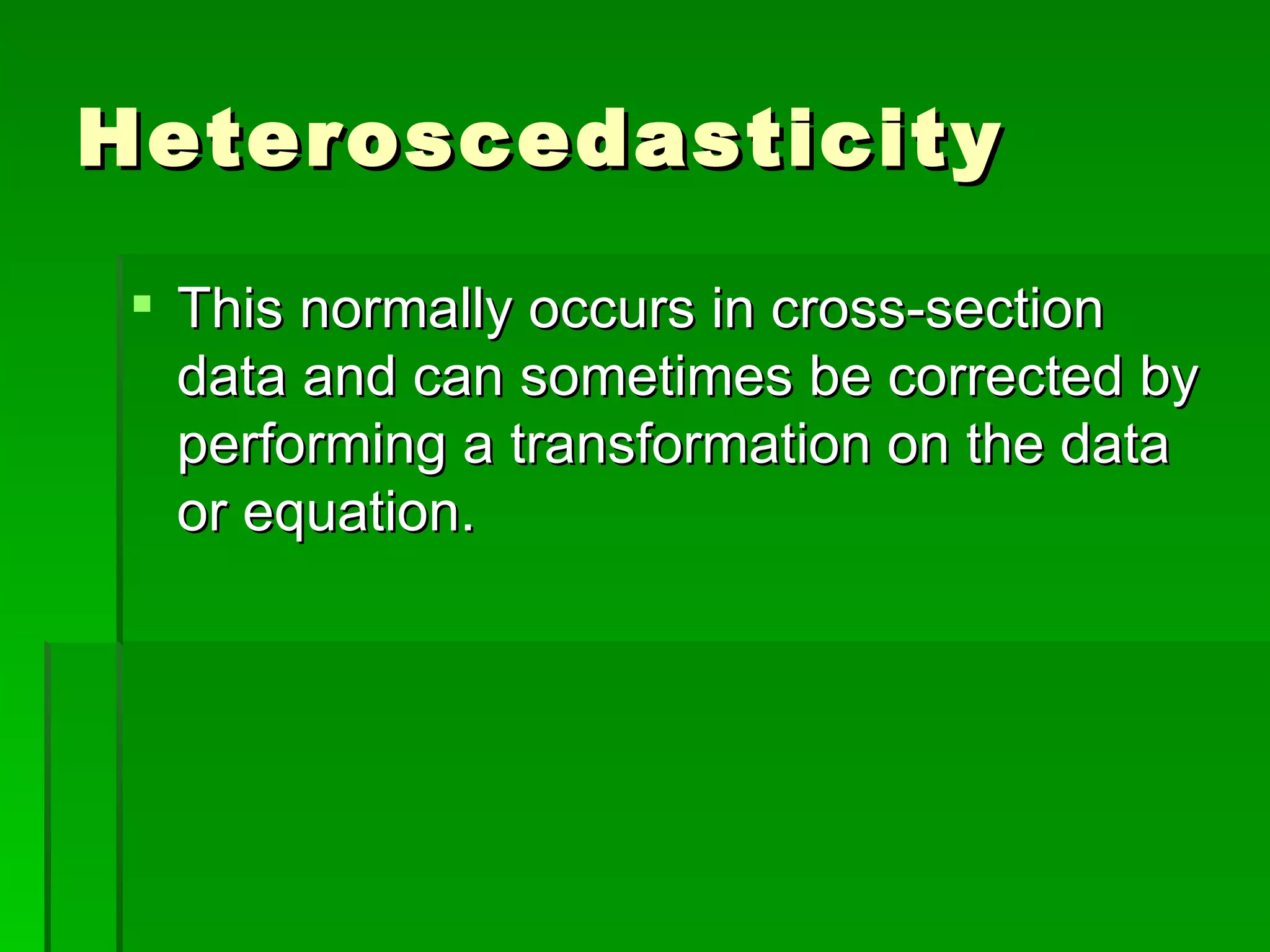 Heteroscedasticity This normally occurs in cross-section data and can sometimes be corrected by performing a transformation on the data or equation. 