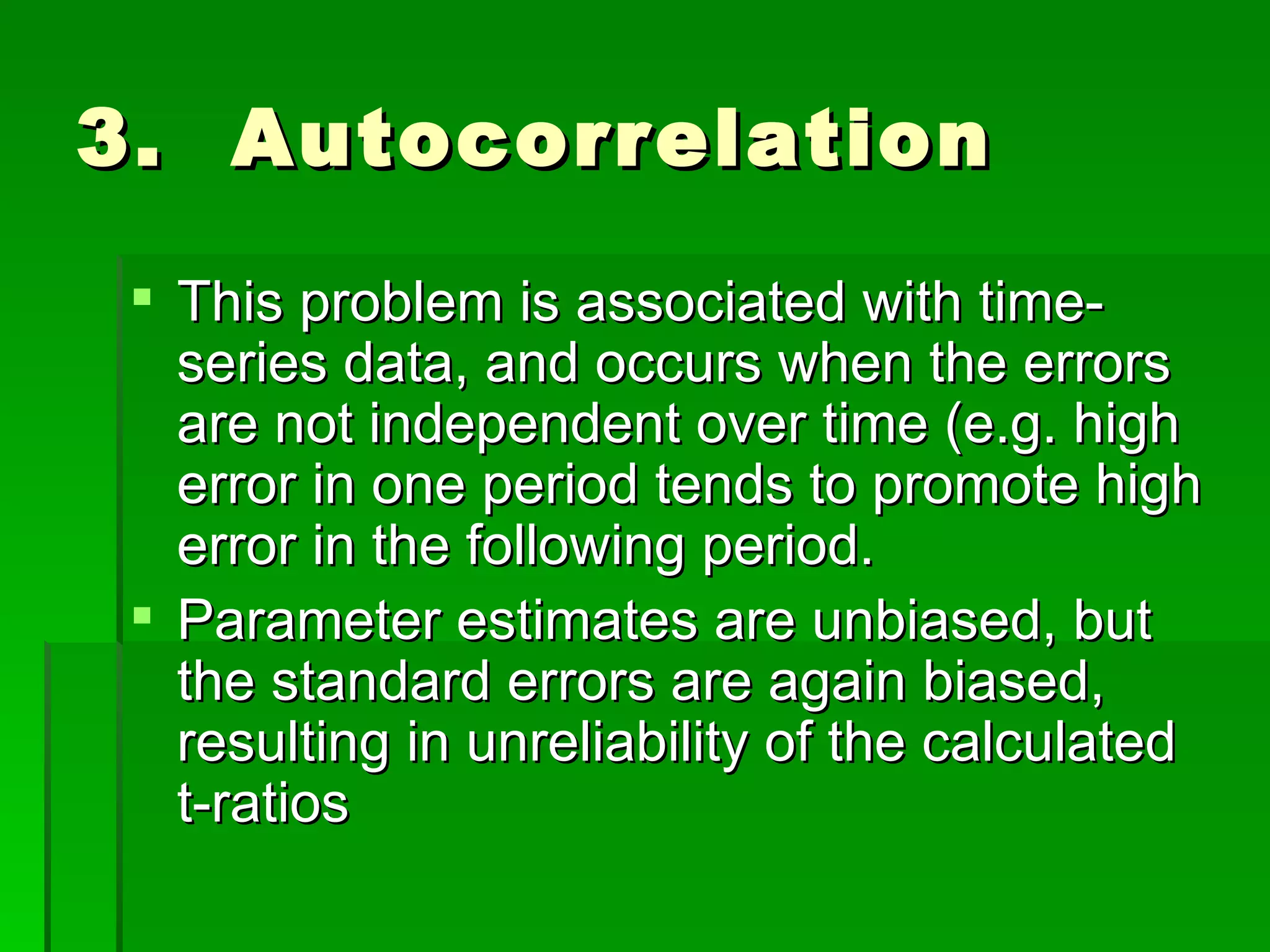 3.  Autocorrelation This problem is associated with time-series data, and occurs when the errors are not independent over time (e.g. high error in one period tends to promote high error in the following period.  Parameter estimates are unbiased, but the standard errors are again biased, resulting in unreliability of the calculated t-ratios 