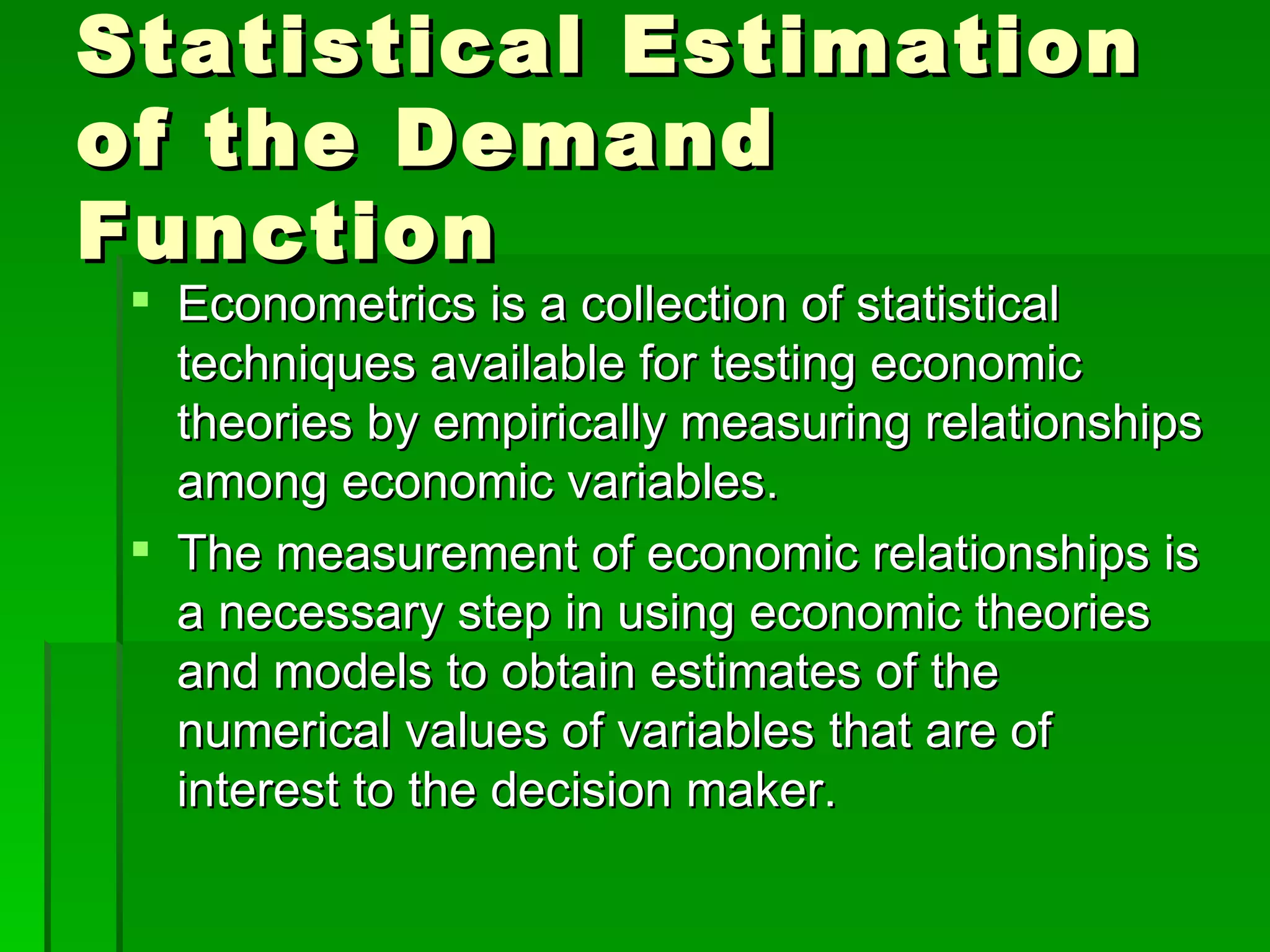 Statistical Estimation of the Demand Function Econometrics is a collection of statistical techniques available for testing economic theories by empirically measuring relationships among economic variables. The measurement of economic relationships is a necessary step in using economic theories and models to obtain estimates of the numerical values of variables that are of interest to the decision maker.  