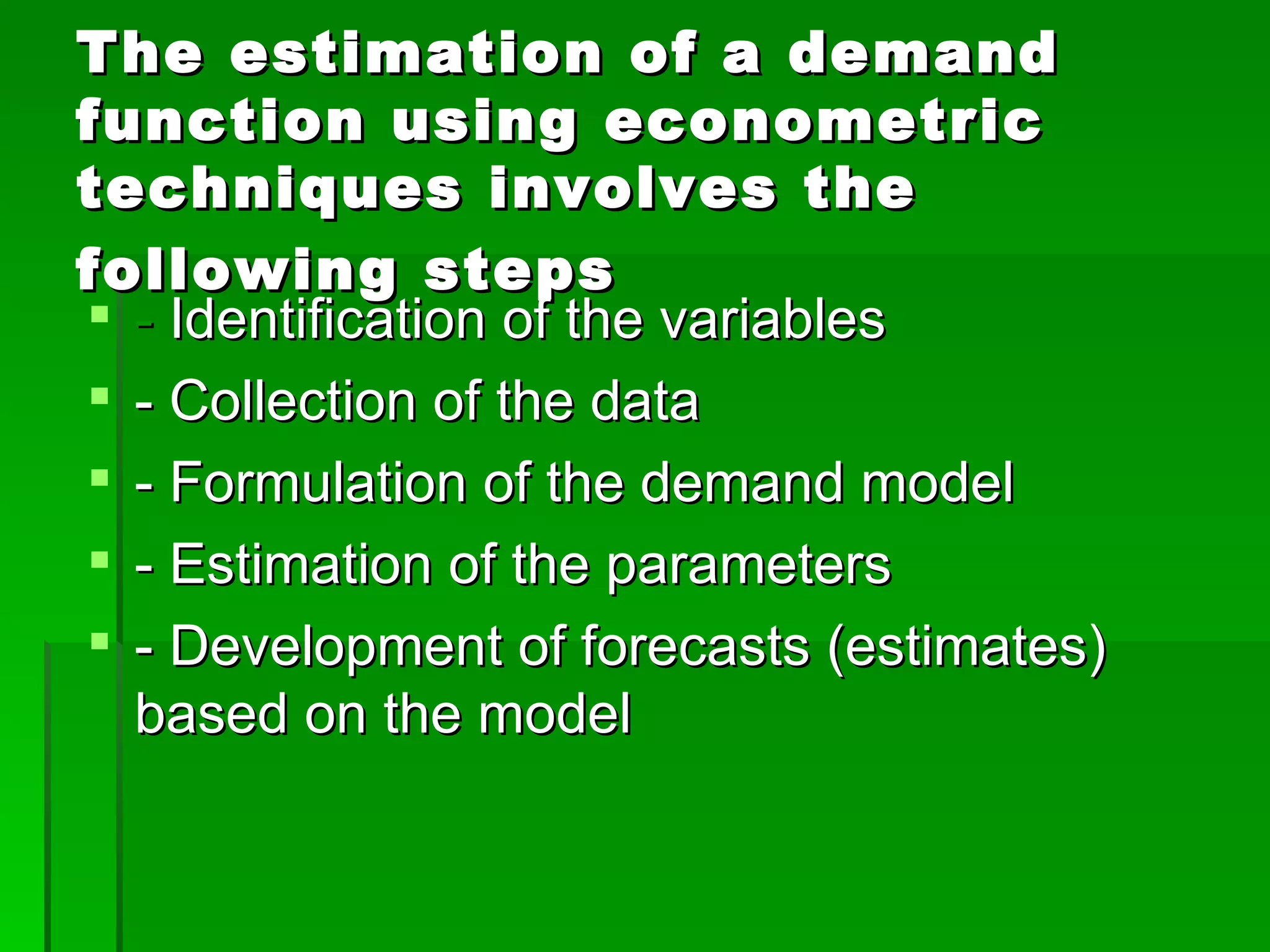 The estimation of a demand function using econometric techniques involves the following steps   -  Identification of the variables - Collection of the data - Formulation of the demand model - Estimation of the parameters - Development of forecasts (estimates) based on the model 