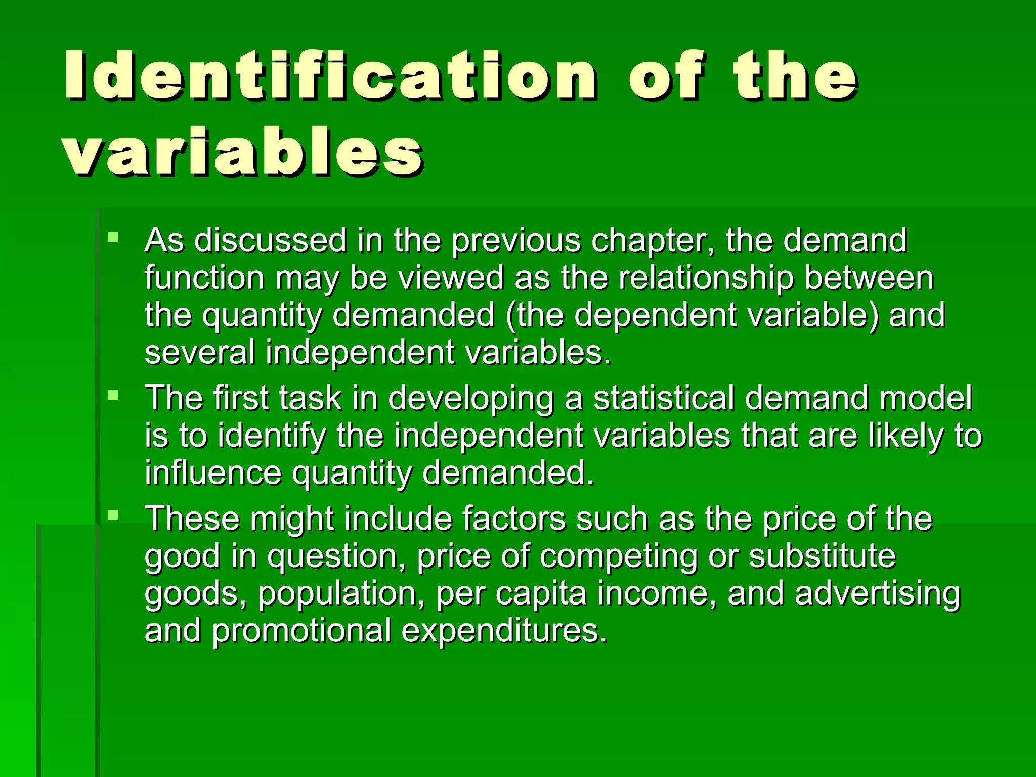 Identification of the variables As discussed in the previous chapter, the demand function may be viewed as the relationship between the quantity demanded (the dependent variable) and several independent variables. The first task in developing a statistical demand model is to identify the independent variables that are likely to influence quantity demanded. These might include factors such as the price of the good in question, price of competing or substitute goods, population, per capita income, and advertising and promotional expenditures. 