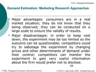 Ch 4 : Demand Estimation

Demand Estimation: Marketing Research Approaches





Major advantages: consumers are in a real
market situation; they do not know that they
being observed; they can be conducted on a
large scale to ensure the validity of results.
Major disadvantages: in order to keep cost
down, the experiment may be too limited so the
outcome can be questionable; competitors could
try to sabotage the experiment by changing
prices and other determinants of demand under
their control; competitors can monitor the
experiment to gain very useful information
about the firm would prefer not to disclose.
10

© 2004, Managerial Economics, Dominick Salvatore

© 2010/11, Sami Fethi, EMU, All Right Reserved.

 