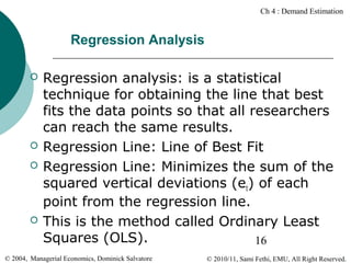 Ch 4 : Demand Estimation

Regression Analysis







Regression analysis: is a statistical
technique for obtaining the line that best
fits the data points so that all researchers
can reach the same results.
Regression Line: Line of Best Fit
Regression Line: Minimizes the sum of the
squared vertical deviations (et) of each
point from the regression line.
This is the method called Ordinary Least
Squares (OLS).
16

© 2004, Managerial Economics, Dominick Salvatore

© 2010/11, Sami Fethi, EMU, All Right Reserved.

 