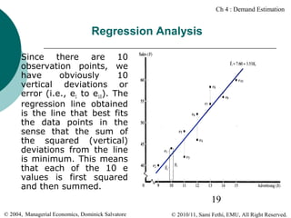 Ch 4 : Demand Estimation

Regression Analysis


Since there are 10
observation points, we
have
obviously
10
vertical deviations or
error (i.e., e1 to e10). The
regression line obtained
is the line that best fits
the data points in the
sense that the sum of
the squared (vertical)
deviations from the line
is minimum. This means
that each of the 10 e
values is first squared
and then summed.

19
© 2004, Managerial Economics, Dominick Salvatore

© 2010/11, Sami Fethi, EMU, All Right Reserved.

 