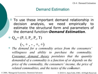 Ch 4 : Demand Estimation

Demand Estimation


To use these important demand relationship in
decision analysis, we need empirically to
estimate the structural form and parameters of
the demand function-Demand Estimation.

 Qdx=

(P, I, Pc, Ps, T)

(-, + , - , +, +)



The demand for a commodity arises from the consumers’
willingness and ability to purchase the commodity.
Consumer demand theory postulates that the quantity
demanded of a commodity is a function of or depends on the
price of the commodity, the consumers’ income, the price of
2
related commodities, and the tastes of the consumer.

© 2004, Managerial Economics, Dominick Salvatore

© 2010/11, Sami Fethi, EMU, All Right Reserved.

 