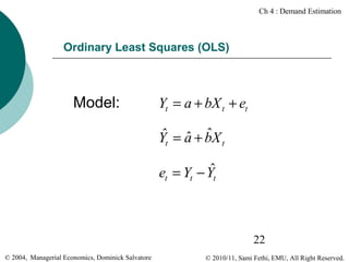 Ch 4 : Demand Estimation

Ordinary Least Squares (OLS)

Model:

Yt = a + bX t + et
ˆ ˆ ˆ
Yt = a + bX t
ˆ
et = Yt − Yt

22
© 2004, Managerial Economics, Dominick Salvatore

© 2010/11, Sami Fethi, EMU, All Right Reserved.

 