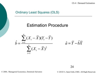 Ch 4 : Demand Estimation

Ordinary Least Squares (OLS)

Estimation Procedure
n

ˆ
b=

∑(X
t =1

t

− X )(Yt − Y )

n

( X t − X )2
∑

ˆ
ˆ
a = Y − bX

t =1

24
© 2004, Managerial Economics, Dominick Salvatore

© 2010/11, Sami Fethi, EMU, All Right Reserved.

 