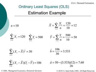 Ch 4 : Demand Estimation

Ordinary Least Squares (OLS)

Estimation Example
n

X t 120
X =∑
=
= 12
10
t =1 n

n = 10
n

∑ X t = 120
t =1

t =1

t =1

t =1

t

= 500

Yt 500
Y =∑ =
= 50
10
t =1 n

t

− X ) = 30

t

− X )(Yt − Y ) = 106

ˆ
a = 50 − (3.533)(12) = 7.60
26

2

n

∑(X

∑Y

n

ˆ = 106 = 3.533
b
30

n

∑(X

n

© 2004, Managerial Economics, Dominick Salvatore

© 2010/11, Sami Fethi, EMU, All Right Reserved.

 
