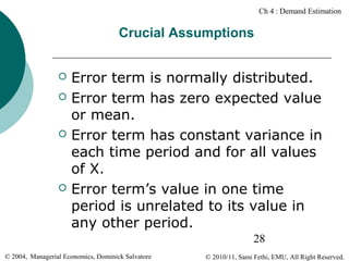 Ch 4 : Demand Estimation

Crucial Assumptions







Error term is normally distributed.
Error term has zero expected value
or mean.
Error term has constant variance in
each time period and for all values
of X.
Error term’s value in one time
period is unrelated to its value in
any other period.
28

© 2004, Managerial Economics, Dominick Salvatore

© 2010/11, Sami Fethi, EMU, All Right Reserved.

 