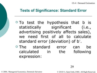 Ch 4 : Demand Estimation

Tests of Significance: Standard Error




To test the hypothesis that b is
statistically
significant
(i.e.,
advertising positively affects sales),
we need first of all to calculate
standard error (deviation) of b^.
The
standard
error
can
be
calculated
in
the
following
expression:
29

© 2004, Managerial Economics, Dominick Salvatore

© 2010/11, Sami Fethi, EMU, All Right Reserved.

 