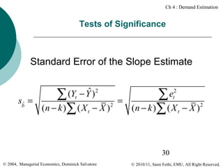 Ch 4 : Demand Estimation

Tests of Significance

Standard Error of the Slope Estimate

sbˆ =

ˆ )2
∑ (Yt − Y

(n − k )∑ ( X t − X )

2

=

∑e
( n − k )∑ ( X
2
t

t

− X )2

30
© 2004, Managerial Economics, Dominick Salvatore

© 2010/11, Sami Fethi, EMU, All Right Reserved.

 