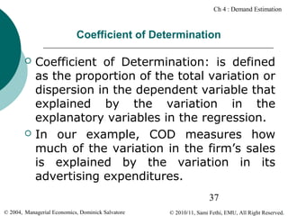 Ch 4 : Demand Estimation

Coefficient of Determination




Coefficient of Determination: is defined
as the proportion of the total variation or
dispersion in the dependent variable that
explained by the variation in the
explanatory variables in the regression.
In our example, COD measures how
much of the variation in the firm’s sales
is explained by the variation in its
advertising expenditures.
37

© 2004, Managerial Economics, Dominick Salvatore

© 2010/11, Sami Fethi, EMU, All Right Reserved.

 