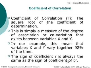 Ch 4 : Demand Estimation

Coefficient of Correlation








Coefficient of Correlation (r): The
square root of the coefficient of
determination.
This is simply a measure of the degree
of association or co-variation that
exists between variables X and Y.
In our example, this mean that
variables X and Y vary together 92%
of the time.
The sign of coefficient r is always the
same as the sign of coefficient of b^.
39

© 2004, Managerial Economics, Dominick Salvatore

© 2010/11, Sami Fethi, EMU, All Right Reserved.

 