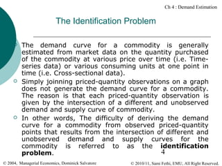 Ch 4 : Demand Estimation

The Identification Problem






The demand curve for a commodity is generally
estimated from market data on the quantity purchased
of the commodity at various price over time (i.e. Timeseries data) or various consuming units at one point in
time (i.e. Cross-sectional data).
Simply joinning priced-quantity observations on a graph
does not generate the demand curve for a commodity.
The reason is that each priced-quantity observation is
given by the intersection of a different and unobserved
demand and supply curve of commodity.
In other words, The difficulty of deriving the demand
curve for a commodity from observed priced-quantity
points that results from the intersection of different and
unobserved demand and supply curves for the
commodity is referred to as the identification
4
problem.

© 2004, Managerial Economics, Dominick Salvatore

© 2010/11, Sami Fethi, EMU, All Right Reserved.

 