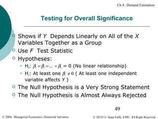 Ch 4 : Demand Estimation

Testing for Overall Significance





Shows if Y Depends Linearly on All of the X
Variables Together as a Group
Use F Test Statistic
Hypotheses:






H0: β1 = β2 = … = βk = 0 (No linear relationship)
H1: At least one βi ≠ 0 ( At least one independent
variable affects Y )

The Null Hypothesis is a Very Strong Statement
The Null Hypothesis is Almost Always Rejected
49

© 2004, Managerial Economics, Dominick Salvatore

© 2010/11, Sami Fethi, EMU, All Right Reserved.

 