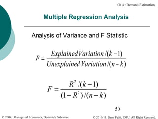 Ch 4 : Demand Estimation

Multiple Regression Analysis
Analysis of Variance and F Statistic

Explained Variation /(k − 1)
F=
Unexplained Variation /(n − k )

R /(k − 1)
F=
2
(1 − R ) /(n − k )
2

50
© 2004, Managerial Economics, Dominick Salvatore

© 2010/11, Sami Fethi, EMU, All Right Reserved.

 