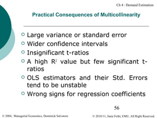 Ch 4 : Demand Estimation

Practical Consequences of Multicollinearity










Large variance or standard error
Wider confidence intervals
Insignificant t-ratios
A high R2 value but few significant tratios
OLS estimators and their Std. Errors
tend to be unstable
Wrong signs for regression coefficients
56

© 2004, Managerial Economics, Dominick Salvatore

© 2010/11, Sami Fethi, EMU, All Right Reserved.

 