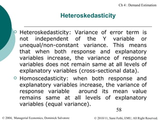 Ch 4 : Demand Estimation

Heteroskedasticity




Heteroskedasticity: Variance of error term is
not independent of the Y variable or
unequal/non-constant variance. This means
that when both response and explanatory
variables increase, the variance of response
variables does not remain same at all levels of
explanatory variables (cross-sectional data).
Homoscedasticity: when both response and
explanatory variables increase, the variance of
response variable
around its mean value
remains same at all levels of explanatory
variables (equal variance).
58

© 2004, Managerial Economics, Dominick Salvatore

© 2010/11, Sami Fethi, EMU, All Right Reserved.

 