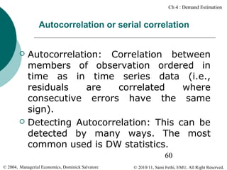 Ch 4 : Demand Estimation

Autocorrelation or serial correlation




Autocorrelation: Correlation between
members of observation ordered in
time as in time series data (i.e.,
residuals
are
correlated
where
consecutive errors have the same
sign).
Detecting Autocorrelation: This can be
detected by many ways. The most
common used is DW statistics.
60

© 2004, Managerial Economics, Dominick Salvatore

© 2010/11, Sami Fethi, EMU, All Right Reserved.

 