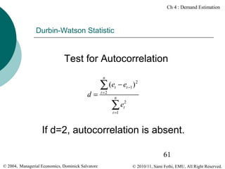 Ch 4 : Demand Estimation

Durbin-Watson Statistic

Test for Autocorrelation
n

d=

(et − et −1 ) 2
∑
t =2

n

et2
∑
t =1

If d=2, autocorrelation is absent.
61
© 2004, Managerial Economics, Dominick Salvatore

© 2010/11, Sami Fethi, EMU, All Right Reserved.

 