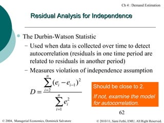 Ch 4 : Demand Estimation

Residual Analysis for Independence
 The

Durbin-Watson Statistic
– Used when data is collected over time to detect
autocorrelation (residuals in one time period are
related to residuals in another period)
– Measures violation of independence assumption
n

D=

(ei − ei −1 ) 2
∑
i =2

n

∑e
i =1

2
i

© 2004, Managerial Economics, Dominick Salvatore

Should be close to 2.

If not, examine the model
for autocorrelation.
62
© 2010/11, Sami Fethi, EMU, All Right Reserved.

 