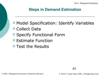 Ch 4 : Demand Estimation

Steps in Demand Estimation







Model Specification: Identify Variables
Collect Data
Specify Functional Form
Estimate Function
Test the Results

65
© 2004, Managerial Economics, Dominick Salvatore

© 2010/11, Sami Fethi, EMU, All Right Reserved.

 