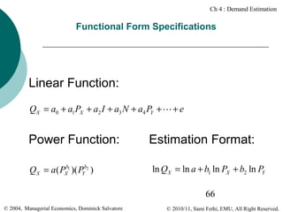 Ch 4 : Demand Estimation

Functional Form Specifications

Linear Function:
QX = a0 + a1PX + a2 I + a3 N + a4 PY + L + e

Power Function:
b
QX = a ( PX1 )( PYb2 )

Estimation Format:
ln QX = ln a + b1 ln PX + b2 ln PY
66

© 2004, Managerial Economics, Dominick Salvatore

© 2010/11, Sami Fethi, EMU, All Right Reserved.

 