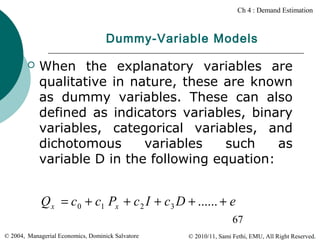 Ch 4 : Demand Estimation

Dummy-Variable Models


When the explanatory variables are
qualitative in nature, these are known
as dummy variables. These can also
defined as indicators variables, binary
variables, categorical variables, and
dichotomous
variables
such
as
variable D in the following equation:

Q x = c 0 + c1 Px + c 2 I + c3 D + ...... + e
67
© 2004, Managerial Economics, Dominick Salvatore

© 2010/11, Sami Fethi, EMU, All Right Reserved.

 