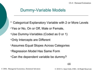 Ch 4 : Demand Estimation

Dummy-Variable Models


Categorical Explanatory Variable with 2 or More Levels



Yes or No, On or Off, Male or Female,



Use Dummy-Variables (Coded as 0 or 1)



Only Intercepts are Different



Assumes Equal Slopes Across Categories



Regression Model Has Same Form



Can the dependent variable be dummy?
68

© 2004, Managerial Economics, Dominick Salvatore

© 2010/11, Sami Fethi, EMU, All Right Reserved.

 