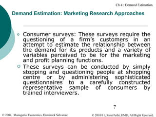 Ch 4 : Demand Estimation

Demand Estimation: Marketing Research Approaches

o



Consumer surveys: These surveys require the
questioning of a firm’s customers in an
attempt to estimate the relationship between
the demand for its products and a variety of
variables perceived to be for the marketing
and profit planning functions.
These surveys can be conducted by simply
stopping and questioning people at shopping
centre or by administering sophisticated
questionnaires to a carefully constructed
representative sample of consumers by
trained interviewers.
7

© 2004, Managerial Economics, Dominick Salvatore

© 2010/11, Sami Fethi, EMU, All Right Reserved.

 