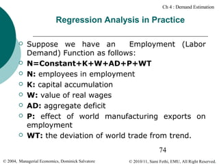 Ch 4 : Demand Estimation

Regression Analysis in Practice











Suppose we have an
Employment (Labor
Demand) Function as follows:
N=Constant+K+W+AD+P+WT
N: employees in employment
K: capital accumulation
W: value of real wages
AD: aggregate deficit
P: effect of world manufacturing exports on
employment
WT: the deviation of world trade from trend.
74

© 2004, Managerial Economics, Dominick Salvatore

© 2010/11, Sami Fethi, EMU, All Right Reserved.

 
