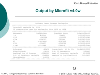 Ch 4 : Demand Estimation

Output by Microfit v4.0w
Ordinary Least Squares Estimation
*******************************************************************************
Dependent variable is LOGN
39 observations used for estimation from 1956 to 1994
*******************************************************************************
Regressor
Coefficient
Standard Error
T-Ratio[Prob]
CON
4.9921
.98407
5.0729[.000]
LOGK
.040394
.012998
3.1078[.004]
LOGW
.024737
.010982
2.2526[.032]
AD
-.9174E-7
.1587E-6
.57798[.567]
LOGP
.026977
.0099796
2.7032[.011]
LOGWT
-.053944
.024279
2.2219[.034]
*******************************************************************************
R-Squared
.82476
F-statistic F( 6, 33)
20.8432[.000]
R-Bar-Squared
.78519
S.E. of Regression
.012467
Residual Sum of Squares
.0048181
Mean of Dependent Variable
10.0098
S.D. of Dependent Variable
.026899
Maximum of Log-likelihood
120.1407
DW-statistic
1.8538
*******************************************************************************

75
© 2004, Managerial Economics, Dominick Salvatore

© 2010/11, Sami Fethi, EMU, All Right Reserved.

 
