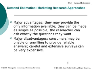 Ch 4 : Demand Estimation

Demand Estimation: Marketing Research Approaches





Major advantages: they may provide the
only information available; they can be made
as simple as possible; the researcher can
ask exactly the questions they want
Major disadvantages: consumers may be
unable or unwilling to provide reliable
answers; careful and extensive surveys can
be very expensive.

8
© 2004, Managerial Economics, Dominick Salvatore

© 2010/11, Sami Fethi, EMU, All Right Reserved.

 