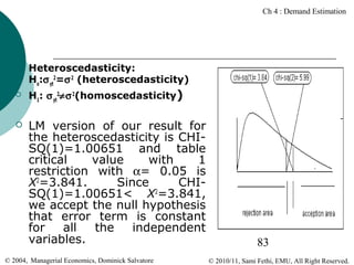 Ch 4 : Demand Estimation







Heteroscedasticity:
Ho:σ yt2=σ 2 (heteroscedasticity)
H1: σ yt2≠σ 2(homoscedasticity)

LM version of our result for
the heteroscedasticity is CHISQ(1)=1.00651 and table
critical
value
with
1
restriction with α= 0.05 is
X2=3.841.
Since
CHISQ(1)=1.00651< X2=3.841,
we accept the null hypothesis
that error term is constant
for
all
the
independent
variables.

© 2004, Managerial Economics, Dominick Salvatore

83
© 2010/11, Sami Fethi, EMU, All Right Reserved.

 