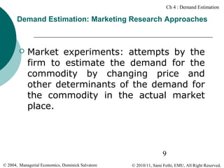 Ch 4 : Demand Estimation

Demand Estimation: Marketing Research Approaches



Market experiments: attempts by the
firm to estimate the demand for the
commodity by changing price and
other determinants of the demand for
the commodity in the actual market
place.

9
© 2004, Managerial Economics, Dominick Salvatore

© 2010/11, Sami Fethi, EMU, All Right Reserved.

 