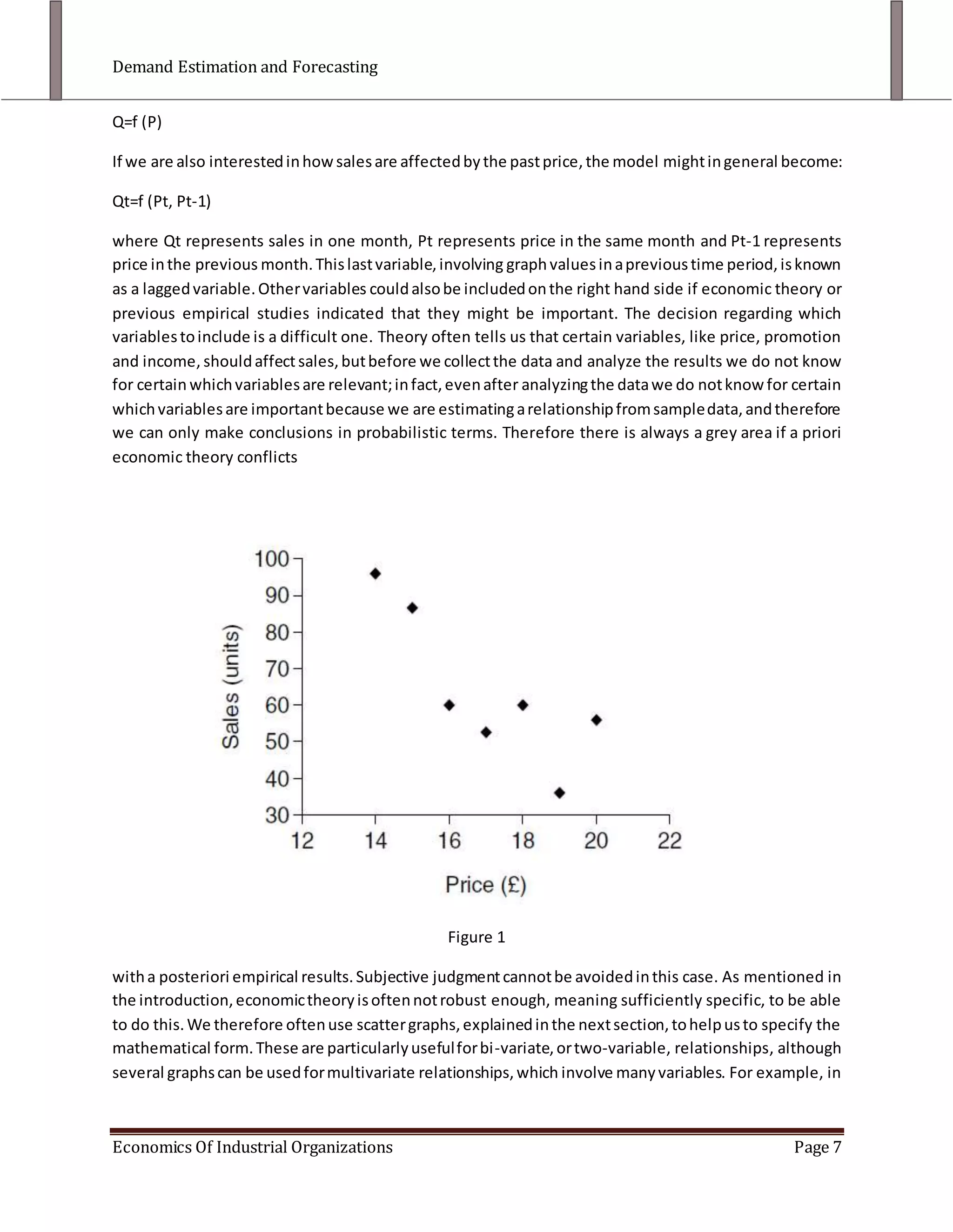 Forecasting. This is the ultimate focus of most econometric analysis. In this context we are trying to forecast sales, and maybe producing many forecasts in the light of various possible scenarios. It should be clear from the above process that, as far as managerial decision making is concerned, the last two stages are the most important. However, it is not possible to test hypotheses or make forecasts reliably without a good understanding of the prior stages.Methods of Demand Estimation<br />There are a variety of ways that can be used to estimate demand, each of which has certain advantages and disadvantages. They are divided into Qualitative and Quantitative Methods.<br />Qualitative Methods<br />Consumer surveys: Firms can obtain information regarding their demand functions by using interviews and questionnaires, asking questions about buying habits, motives and intentions. These can be quick on-the-street interviews, or in-depth ones. They might ask, for example, how much more petrol respondents would buy if its price were reduced by 15 pence per litre, or which brand of several possibilities they prefer. <br />These methods have certain drawbacks:<br />Validity: Consumers often find it difficult to answer hypothetical questions, and sometimes they will deliberately mislead the interviewer to give the answer they think the interviewer wants.