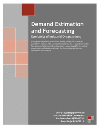 Demand Estimation and ForecastingEconomics of Industrial OrganizationsIn this paper we attempt to review the models, process, qualitative and quantitative methods of forecasting. We also review the needs and reasons for forecasting and what methods and approaches are employed for forecasting, requirements for forecasting, what are the shortcomings and business implications of forecasting. Shivraj Singh Negi (HS07H022)Ajai Kurian Mathew (NA07B002)Harshawardhan R (CE06B054)Prem Ranjan(HS07B019)<br />Contents TOC  quot;
1-3quot;
    Demand Estimation PAGEREF _Toc277941905  4Methods of Demand Estimation PAGEREF _Toc277941906  5Qualitative Methods PAGEREF _Toc277941907  5Consumer surveys: PAGEREF _Toc277941908  5Market experiments: PAGEREF _Toc277941909  5Quantitative Methods PAGEREF _Toc277941910  6Statistical methods PAGEREF _Toc277941911  6Model specification PAGEREF _Toc277941912  6Mathematical models: PAGEREF _Toc277941913  6Statistical models PAGEREF _Toc277941914  8Data collection PAGEREF _Toc277941915  8Types of data PAGEREF _Toc277941916  8Sources of data PAGEREF _Toc277941917  9Presentation of data PAGEREF _Toc277941918  10OLS (Ordinary Least Squares) Method for Regression PAGEREF _Toc277941919  11Goodness of fit PAGEREF _Toc277941920  11Correlation PAGEREF _Toc277941921  11The coefficient of determination PAGEREF _Toc277941922  12Power Regression PAGEREF _Toc277941923  13Case Study: The Pizza Dillemna PAGEREF _Toc277941924  13Demand Forecasting PAGEREF _Toc277941925  14Need for Forecasting PAGEREF _Toc277941926  14Type of Demand Forecasting PAGEREF _Toc277941927  14Approaches to Forecasting PAGEREF _Toc277941928  15The Requirements for Demand Forecasting PAGEREF _Toc277941929  15Factors affecting Method Selection PAGEREF _Toc277941930  16Techniques of Forecasting PAGEREF _Toc277941931  16Qualitative Techniques PAGEREF _Toc277941932  17Survey Method PAGEREF _Toc277941933  17Expert’s Opinion Method PAGEREF _Toc277941934  17Consumer’s Interview Method PAGEREF _Toc277941935  17Historical Analogy Method PAGEREF _Toc277941936  18Test Marketing PAGEREF _Toc277941937  18Quantitative Techniques PAGEREF _Toc277941938  18Trend Method PAGEREF _Toc277941939  19Controlling the Forecast PAGEREF _Toc277941940  24REFERENCES/SOURCES: PAGEREF _Toc277941941  25<br />Demand Estimation<br />In the present century, Globalisation has completely overhauled the way businesses are performed. At present, managers have to deal with an increasingly uncertain and varying business environment due to the fast changing economic scenario. The decision-making task has become difficult and extremely important. Needless to mention that the uncertainty in business environment is due to the complex behavior of market related variables like demand, market share, people’s perception and factors affecting demand in the present day as a result of recent policy changes and market forces. The need of the hour for a manager is to know the behavior of the market related variables, their interrelationship and future movement. One of the most important aspects for a manager in the present day is to know the process of estimation of demand and forecasting of demand. Both of these terms are different: Demand estimation attempts to quantify the links between the level of demand for a product and the variables which determines it whereas demand forecasting simply attempts to predict the level of sales at some particular future date .Demand estimation involves a number of stages. Some of these stages may be omitted in the simpler methods of estimation, like the first two steps (for simpler estimates). However, with a statistical study, or econometric analysis there are essentially seven stages:<br />,[object Object]